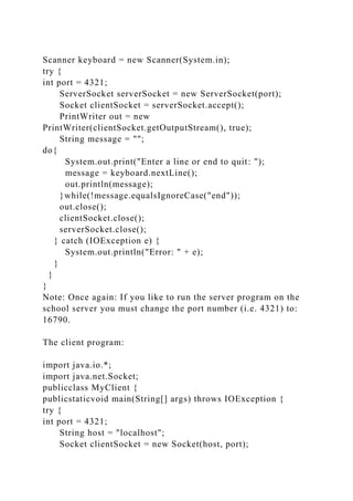 Scanner keyboard = new Scanner(System.in);
try {
int port = 4321;
ServerSocket serverSocket = new ServerSocket(port);
Socket clientSocket = serverSocket.accept();
PrintWriter out = new
PrintWriter(clientSocket.getOutputStream(), true);
String message = "";
do{
System.out.print("Enter a line or end to quit: ");
message = keyboard.nextLine();
out.println(message);
}while(!message.equalsIgnoreCase("end"));
out.close();
clientSocket.close();
serverSocket.close();
} catch (IOException e) {
System.out.println("Error: " + e);
}
}
}
Note: Once again: If you like to run the server program on the
school server you must change the port number (i.e. 4321) to:
16790.
The client program:
import java.io.*;
import java.net.Socket;
publicclass MyClient {
publicstaticvoid main(String[] args) throws IOException {
try {
int port = 4321;
String host = "localhost";
Socket clientSocket = new Socket(host, port);
 