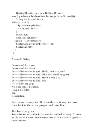 BufferedReader in = new BufferedReader(
new InputStreamReader(clientSocket.getInputStream()));
String s = in.readLine();
while(s != null){
System.out.println(s);
s = in.readLine();
}
in.close();
clientSocket.close();
}catch (IOException e) {
System.out.println("Error: " + e);
System.exit(0);
}
}
}
A sample dialog:
Console of the server
Console of the client
Enter a line or end to quit: Hello, how are you?
Enter a line or end to quit: Nice and small program.
Enter a line or end to quit: Have a nice day.
Enter a line or end to quit: end
Hello, how are you?
Nice and small program.
Have a nice day.
end
Description:
Run the server program. Then run the client program. Now
come back to the server program and enter lines
The Server program
ServerSocket serverSocket = new ServerSocket(port): Creates
an object as a means to communicate with a client. It opens a
server socket.
 