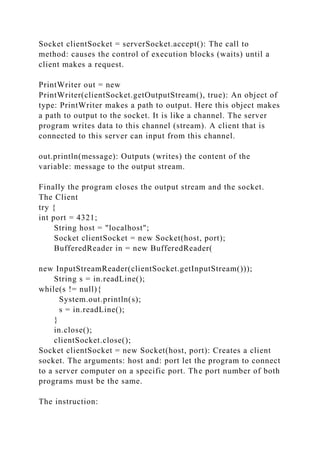 Socket clientSocket = serverSocket.accept(): The call to
method: causes the control of execution blocks (waits) until a
client makes a request.
PrintWriter out = new
PrintWriter(clientSocket.getOutputStream(), true): An object of
type: PrintWriter makes a path to output. Here this object makes
a path to output to the socket. It is like a channel. The server
program writes data to this channel (stream). A client that is
connected to this server can input from this channel.
out.println(message): Outputs (writes) the content of the
variable: message to the output stream.
Finally the program closes the output stream and the socket.
The Client
try {
int port = 4321;
String host = "localhost";
Socket clientSocket = new Socket(host, port);
BufferedReader in = new BufferedReader(
new InputStreamReader(clientSocket.getInputStream()));
String s = in.readLine();
while(s != null){
System.out.println(s);
s = in.readLine();
}
in.close();
clientSocket.close();
Socket clientSocket = new Socket(host, port): Creates a client
socket. The arguments: host and: port let the program to connect
to a server computer on a specific port. The port number of both
programs must be the same.
The instruction:
 