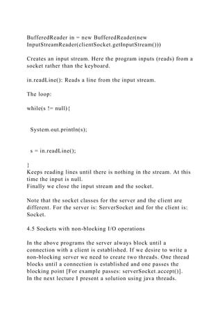 BufferedReader in = new BufferedReader(new
InputStreamReader(clientSocket.getInputStream()))
Creates an input stream. Here the program inputs (reads) from a
socket rather than the keyboard.
in.readLine(): Reads a line from the input stream.
The loop:
while(s != null){
System.out.println(s);
s = in.readLine();
}
Keeps reading lines until there is nothing in the stream. At this
time the input is null.
Finally we close the input stream and the socket.
Note that the socket classes for the server and the client are
different. For the server is: ServerSocket and for the client is:
Socket.
4.5 Sockets with non-blocking I/O operations
In the above programs the server always block until a
connection with a client is established. If we desire to write a
non-blocking server we need to create two threads. One thread
blocks until a connection is established and one passes the
blocking point [For example passes: serverSocket.accept()].
In the next lecture I present a solution using java threads.
 