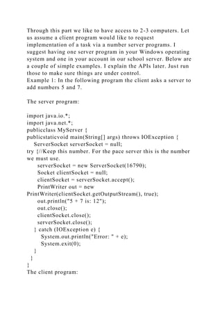Through this part we like to have access to 2-3 computers. Let
us assume a client program would like to request
implementation of a task via a number server programs. I
suggest having one server program in your Windows operating
system and one in your account in our school server. Below are
a couple of simple examples. I explain the APIs later. Just run
those to make sure things are under control.
Example 1: In the following program the client asks a server to
add numbers 5 and 7.
The server program:
import java.io.*;
import java.net.*;
publicclass MyServer {
publicstaticvoid main(String[] args) throws IOException {
ServerSocket serverSocket = null;
try {//Keep this number. For the pace server this is the number
we must use.
serverSocket = new ServerSocket(16790);
Socket clientSocket = null;
clientSocket = serverSocket.accept();
PrintWriter out = new
PrintWriter(clientSocket.getOutputStream(), true);
out.println("5 + 7 is: 12");
out.close();
clientSocket.close();
serverSocket.close();
} catch (IOException e) {
System.out.println("Error: " + e);
System.exit(0);
}
}
}
The client program:
 