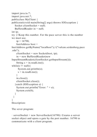 import java.io.*;
import java.net.*;
publicclass MyClient {
publicstaticvoid main(String[] args) throws IOException {
Socket clientSocket = null;
BufferedReader in = null;
int ip;
try {//Keep this number. For the pace server this is the number
we must use.
ip = 16790;
InetAddress host =
InetAddress.getByName("localhost");//("vulcan.seidenberg.pace
.edu");
clientSocket = new Socket(host, ip);
in = new BufferedReader(new
InputStreamReader(clientSocket.getInputStream()));
String s = in.readLine();
while(s != null){
System.out.println(s);
s = in.readLine();
}
in.close();
clientSocket.close();
}catch (IOException e) {
System.out.println("Error: " + e);
System.exit(0);
}
}
}
Description:
The sever program:
· serverSocket = new ServerSocket(16790): Creates a server
socket object and opens a gate by the port number: 16790 to
communicate with a client program.
 