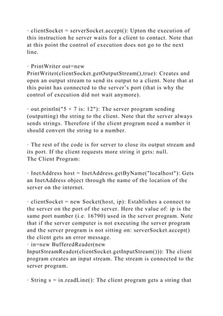 · clientSocket = serverSocket.accept(): Upton the execution of
this instruction he server waits for a client to contact. Note that
at this point the control of execution does not go to the next
line.
· PrintWriter out=new
PrintWriter(clientSocket.getOutputStream(),true): Creates and
open an output stream to send its output to a client. Note that at
this point has connected to the server’s port (that is why the
control of execution did not wait anymore).
· out.println("5 + 7 is: 12"): The server program sending
(outputting) the string to the client. Note that the server always
sends strings. Therefore if the client program need a number it
should convert the string to a number.
· The rest of the code is for server to close its output stream and
its port. If the client requests more string it gets: null.
The Client Program:
· InetAddress host = InetAddress.getByName("localhost"): Gets
an InetAddress object through the name of the location of the
server on the internet.
· clientSocket = new Socket(host, ip): Establishes a connect to
the server on the port of the server. Here the value of: ip is the
same port number (i.e. 16790) used in the server program. Note
that if the server computer is not executing the server program
and the server program is not sitting on: serverSocket.accept()
the client gets an error message.
· in=new BufferedReader(new
InputStreamReader(clientSocket.getInputStream())): The client
program creates an input stream. The stream is connected to the
server program.
· String s = in.readLine(): The client program gets a string that
 