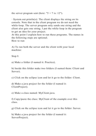 the server program sent (here: "5 + 7 is: 12").
· System.out.println(s): The client displays the string on its
console. Note that in the client program we do not need the
while-loop. The server program only sends one string and the
client also gets one string. I put the while-loop in the program
to get an idea for your project.
At this point I explain how to run these programs. The names in
the following steps are optional.
How to run:
A) To run both the server and the client with your local
machine:
Step I:
a) Make a folder (I named it: Practice).
b) Inside this folder make two folders (I named them: Client and
Server).
c) Click on the eclipse icon and let it go to the folder: Client.
d) Make a java project for the folder (I named it:
ClientProject).
e) Make a class named: MyClient.java.
f) Copy/paste the class: MyClient of the example over this
class.
g) Click on the eclipse icon and let it go to the folder: Server.
h) Make a java project for the folder (I named it:
ServerProject).
 