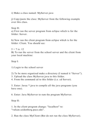 i) Make a class named: MyServer.java
j) Copy/paste the class: MyServer from the following example
over this class.
Step II:
a) First run the server program from eclipse which is for the
folder: Server.
b) Now run the client program from eclipse which is for the
folder: Client. You should see:
5 + 7 is: 12
B) To run the server from the school server and the client from
your local machine:
Step I:
1) Login to the school server
2) To be more organized make a directory (I named it “Server”).
3. Upload the class MyServer.java to this folder.
4. From the command cd to this folder (i.e. cd Server).
5. Enter: Javac *.java to compile all the java programs (you
have one).
6. Enter: Java MyServer to rum the program MyServer.
Step II:
1. In the client program change: "localhost" to:
"vulcan.seidenberg.pace.edu".
2. Run the class MyClient (But do not run the class MyServer).
 