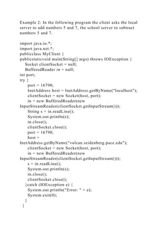Example 2: In the following program the client asks the local
server to add numbers 5 and 7, the school server to subtract
numbers 5 and 7.
import java.io.*;
import java.net.*;
publicclass MyClient {
publicstaticvoid main(String[] args) throws IOException {
Socket clientSocket = null;
BufferedReader in = null;
int port;
try {
port = 16790;
InetAddress host = InetAddress.getByName("localhost");
clientSocket = new Socket(host, port);
in = new BufferedReader(new
InputStreamReader(clientSocket.getInputStream()));
String s = in.readLine();
System.out.println(s);
in.close();
clientSocket.close();
port = 16790;
host =
InetAddress.getByName("vulcan.seidenberg.pace.edu");
clientSocket = new Socket(host, port);
in = new BufferedReader(new
InputStreamReader(clientSocket.getInputStream()));
s = in.readLine();
System.out.println(s);
in.close();
clientSocket.close();
}catch (IOException e) {
System.out.println("Error: " + e);
System.exit(0);
}
}
 