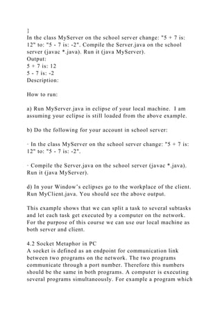 }
In the class MyServer on the school server change: "5 + 7 is:
12" to: "5 - 7 is: -2". Compile the Server.java on the school
server (javac *.java). Run it (java MyServer).
Output:
5 + 7 is: 12
5 - 7 is: -2
Description:
How to run:
a) Run MyServer.java in eclipse of your local machine. I am
assuming your eclipse is still loaded from the above example.
b) Do the following for your account in school server:
· In the class MyServer on the school server change: "5 + 7 is:
12" to: "5 - 7 is: -2".
· Compile the Server.java on the school server (javac *.java).
Run it (java MyServer).
d) In your Window’s eclipses go to the workplace of the client.
Run MyClient.java. You should see the above output.
This example shows that we can split a task to several subtasks
and let each task get executed by a computer on the network.
For the purpose of this course we can use our local machine as
both server and client.
4.2 Socket Metaphor in PC
A socket is defined as an endpoint for communication link
between two programs on the network. The two programs
communicate through a port number. Therefore this numbers
should be the same in both programs. A computer is executing
several programs simultaneously. For example a program which
 