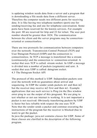 is updating window needs data from a server and a program that
is downloading a file needs data from a different server.
Therefore the computer needs two different ports for receiving
data. It is like having two telephone numbers (port) one for
sending/receiving fax and one for telephone conversation. Some
ports have been reserved for the known services. For example
the port: 80 are reserved for http and 23 for telnet. The user port
number should be greater than 1024. The communication
between the client and the server programs may be connection-
oriented or connectionless.
There are two protocols for communication between computers
over the network: Transmission Control Protocol (TCP) and
User Datagram Protocol (UDP) and the connection is:
connectionless. In TCP a message is transferred like a stream
(continuously) and the connection is: connection-oriented. A
socket that uses TCP is called: stream socket. In UDP a message
is divided into a number of packets (segments) and sent. A
socket that uses UDP is called: datagram socket.
4.3 The Datagram Socket API
The protocol of this method is UDP. Independent packets sent
over the network with no guarantees about arrival and
sequencing. In UDP the sender sends packets m1 and then m2
but the receiver may receive m2 first and then m1. Example
applications that use such service is Ping (in the Dos window
enter ping to see the output of this program). We use ping to
test whether or not our internet is working. It is not important a
packet is not received. Obviously transferring packets by UDP
is faster but less reliable with respect the one uses TCP.
Note that the sender sends a packet and continue executing the
instructions of the program but the receiver is blocked (has to
wait) to get the packet.
In java the package: java.net contains classes for UDP. Some of
these classes are clarified in the description of the following
program.
 