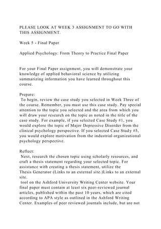 PLEASE LOOK AT WEEK 3 ASSIGNMENT TO GO WITH
THIS ASSIGNMENT.
Week 5 - Final Paper
Applied Psychology: From Theory to Practice Final Paper
For your Final Paper assignment, you will demonstrate your
knowledge of applied behavioral science by utilizing
summarizing information you have learned throughout this
course.
Prepare:
To begin, review the case study you selected in Week Three of
the course. Remember, you must use this case study. Pay special
attention to the topic you selected and the area from which you
will draw your research on the topic as noted in the title of the
case study. For example, if you selected Case Study #1, you
would explore the topic of Major Depressive Disorder from the
clinical psychology perspective. If you selected Case Study #5,
you would explore motivation from the industrial organizational
psychology perspective.
Reflect:
Next, research the chosen topic using scholarly resources, and
craft a thesis statement regarding your selected topic. For
assistance with creating a thesis statement, utilize the
Thesis Generator (Links to an external site.)Links to an external
site.
tool on the Ashford University Writing Center website. Your
final paper must contain at least six peer-reviewed journal
articles, published within the past 10 years, which are cited
according to APA style as outlined in the Ashford Writing
Center. Examples of peer reviewed journals include, but are not
 