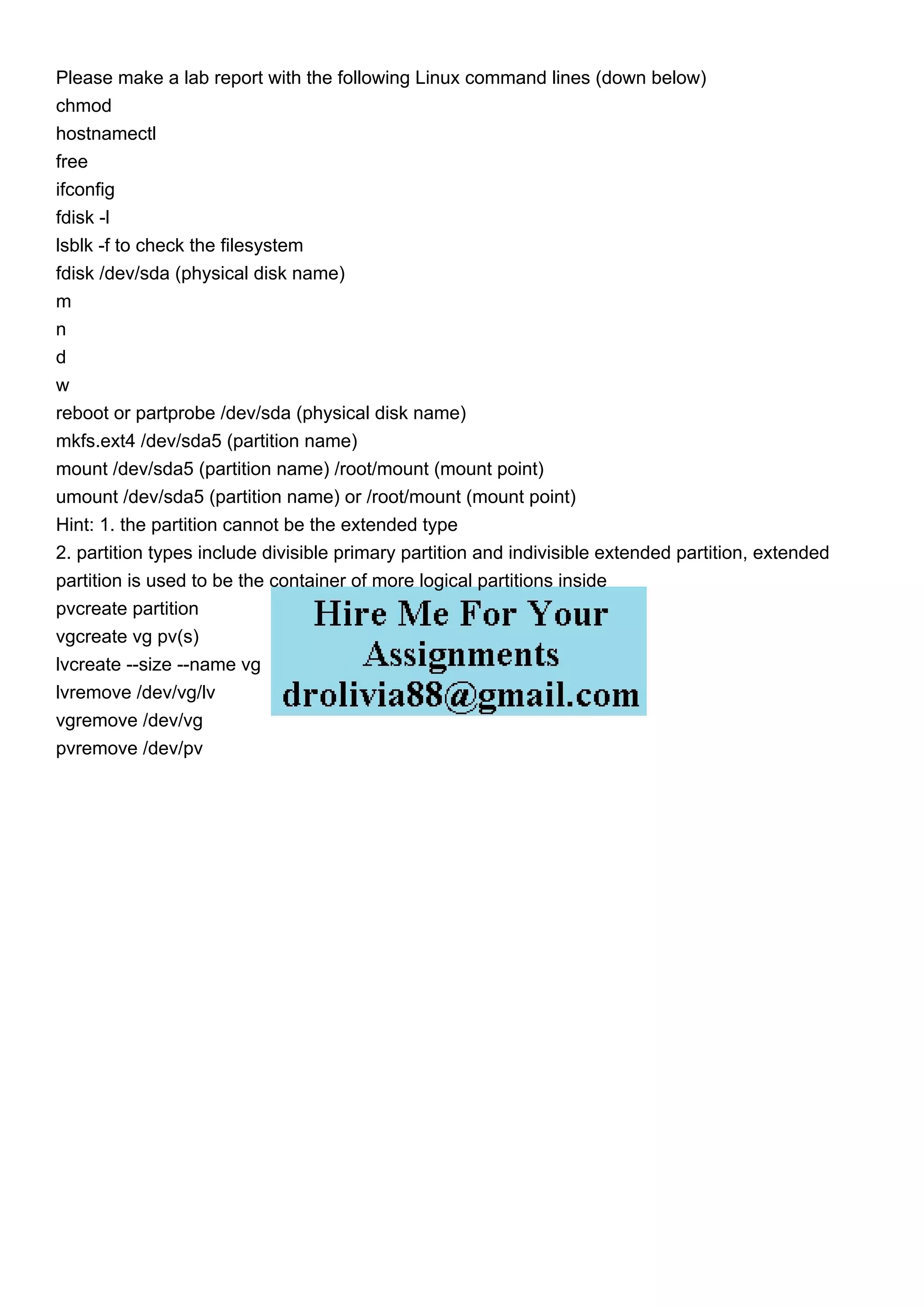 Please make a lab report with the following Linux command lines (down below)
chmod
hostnamectl
free
ifconfig
fdisk -l
lsblk -f to check the filesystem
fdisk /dev/sda (physical disk name)
m
n
d
w
reboot or partprobe /dev/sda (physical disk name)
mkfs.ext4 /dev/sda5 (partition name)
mount /dev/sda5 (partition name) /root/mount (mount point)
umount /dev/sda5 (partition name) or /root/mount (mount point)
Hint: 1. the partition cannot be the extended type
2. partition types include divisible primary partition and indivisible extended partition, extended
partition is used to be the container of more logical partitions inside
pvcreate partition
vgcreate vg pv(s)
lvcreate --size --name vg
lvremove /dev/vg/lv
vgremove /dev/vg
pvremove /dev/pv