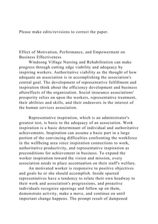 Please make edits/revisions to correct the paper.
Effect of Motivation, Performance, and Empowerment on
Business Effectiveness
Windsong Village Nursing and Rehabilitation can make
progress through cutting edge viability and adequacy by
inspiring workers. Authoritative viability as the thought of how
adequate an association is in accomplishing the association's
central goal. The development of representative fulfillment and
inspiration think about the efficiency development and business
aftereffects of the organization. Social insurance associations'
prosperity relies on upon the workers, representative treatment,
their abilities and skills, and their endeavors in the interest of
the human services association.
Representative inspiration, which is an administrator's
greatest test, is basic to the adequacy of an association. Work
inspiration is a basic determinant of individual and authoritative
achievements. Inspiration can assume a basic part in a large
portion of the convincing difficulties confronting the workforce
in the wellbeing area since inspiration connections to work,
authoritative productivity, and representative inspiration as
preconditions for achievement in business. To expand the
worker inspiration toward the vision and mission, every
association needs to place accentuation on their staff's welfare.
An motivated worker is responsive to positive objectives
and goals he or she should accomplish. Inside spurred
representatives have a tendency to relate their own headway to
their work and association's progressions, and proactive
individuals recognize openings and follow up on them,
demonstrate activity, make a move, and continue on until
important change happens. The prompt result of dampened
 