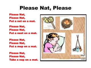 Please Nat, Please
Please Nat,
Please Nat,
Put a net on a mat.
Please Nat,
Please Nat,
Put a nest on a mat.
Please Nat,
Please Nat,
Put a mop on a mat.
Please Nat,
Please Nat,
Take a nap on a mat.
 