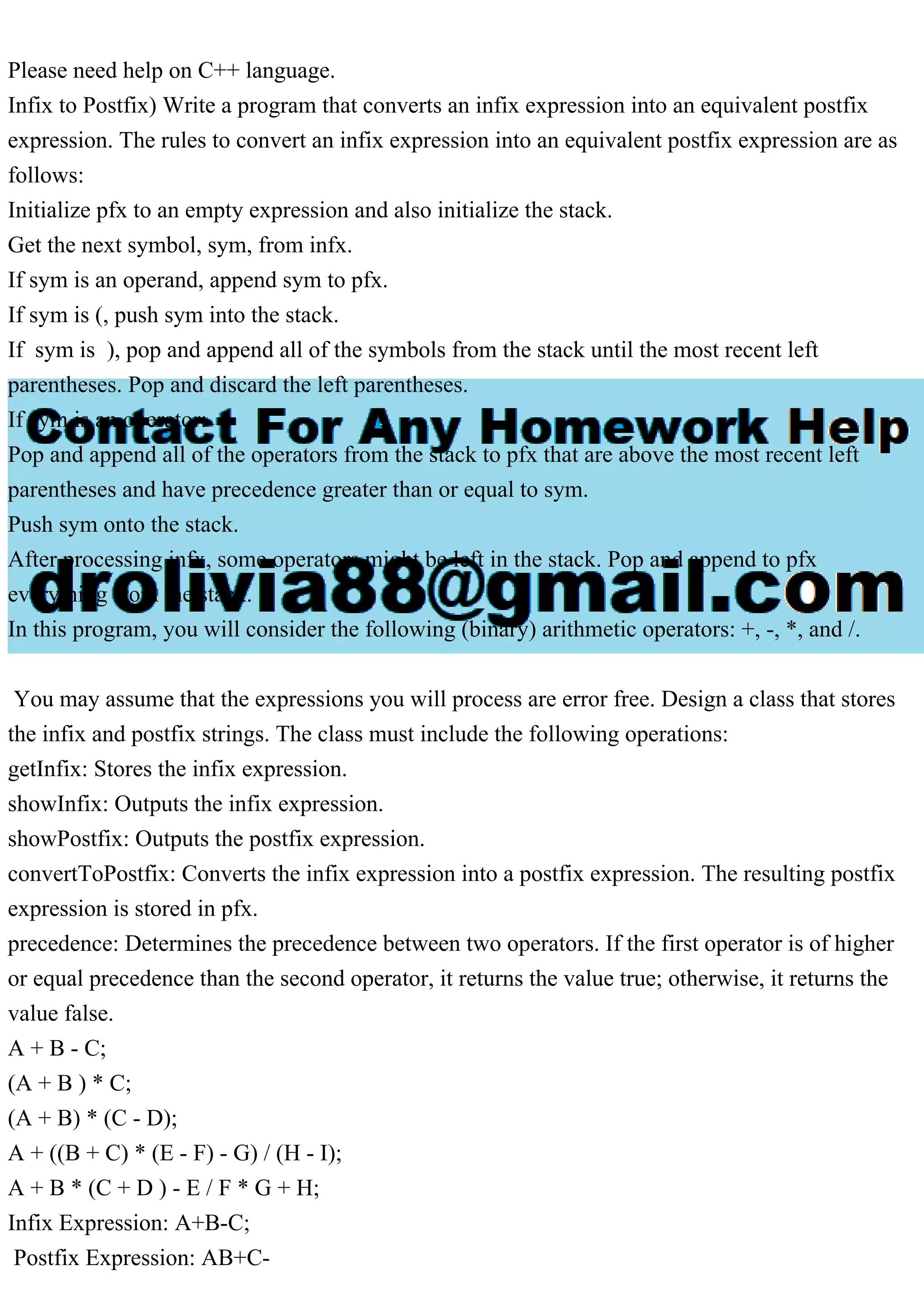 Please need help on C++ language.
Infix to Postfix) Write a program that converts an infix expression into an equivalent postfix
expression. The rules to convert an infix expression into an equivalent postfix expression are as
follows:
Initialize pfx to an empty expression and also initialize the stack.
Get the next symbol, sym, from infx.
If sym is an operand, append sym to pfx.
If sym is (, push sym into the stack.
If sym is ), pop and append all of the symbols from the stack until the most recent left
parentheses. Pop and discard the left parentheses.
If sym is an operator:
Pop and append all of the operators from the stack to pfx that are above the most recent left
parentheses and have precedence greater than or equal to sym.
Push sym onto the stack.
After processing infx, some operators might be left in the stack. Pop and append to pfx
everything from the stack.
In this program, you will consider the following (binary) arithmetic operators: +, -, *, and /.
You may assume that the expressions you will process are error free. Design a class that stores
the infix and postfix strings. The class must include the following operations:
getInfix: Stores the infix expression.
showInfix: Outputs the infix expression.
showPostfix: Outputs the postfix expression.
convertToPostfix: Converts the infix expression into a postfix expression. The resulting postfix
expression is stored in pfx.
precedence: Determines the precedence between two operators. If the first operator is of higher
or equal precedence than the second operator, it returns the value true; otherwise, it returns the
value false.
A + B - C;
(A + B ) * C;
(A + B) * (C - D);
A + ((B + C) * (E - F) - G) / (H - I);
A + B * (C + D ) - E / F * G + H;
Infix Expression: A+B-C;
Postfix Expression: AB+C-
 