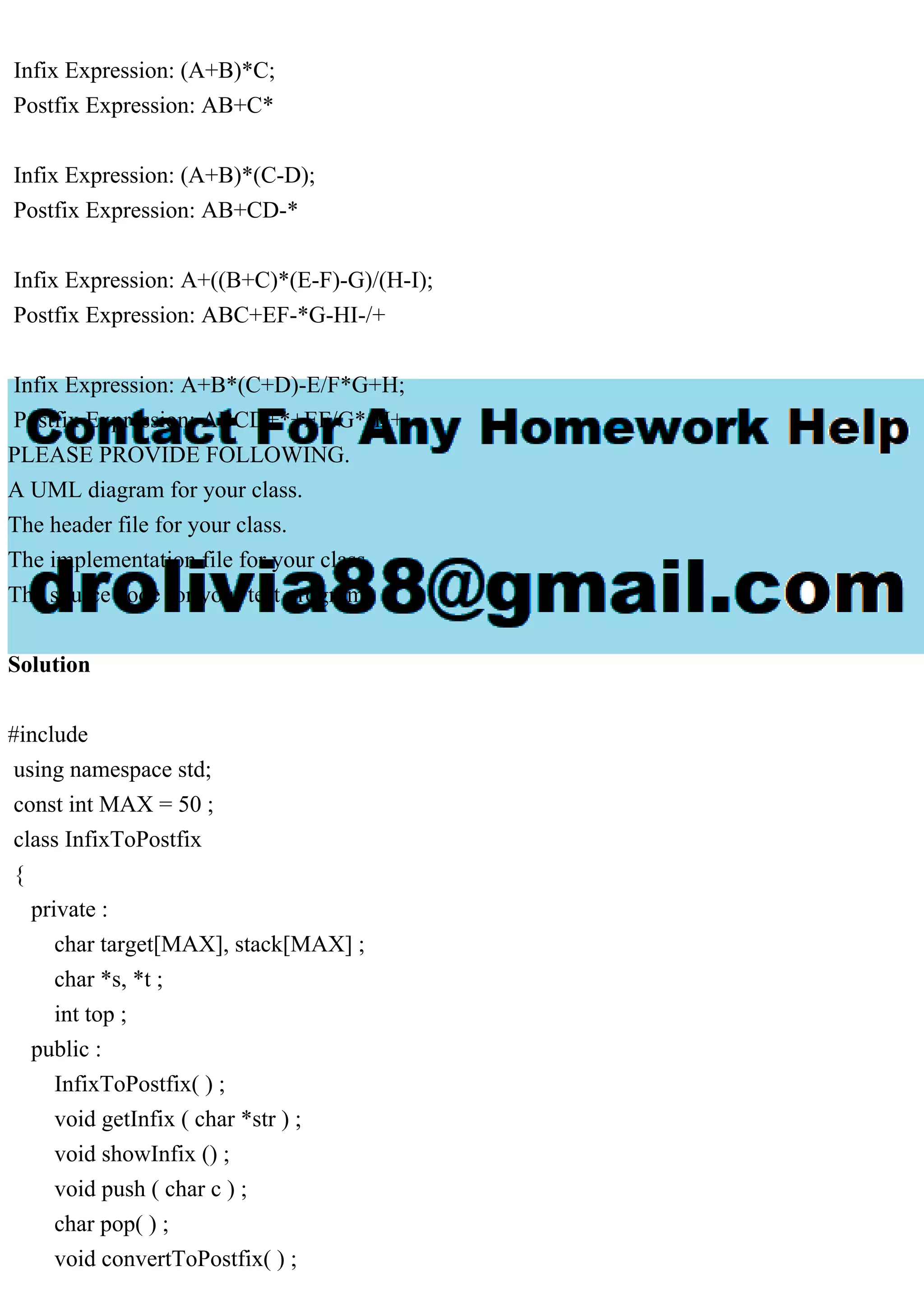 Infix Expression: (A+B)*C;
Postfix Expression: AB+C*
Infix Expression: (A+B)*(C-D);
Postfix Expression: AB+CD-*
Infix Expression: A+((B+C)*(E-F)-G)/(H-I);
Postfix Expression: ABC+EF-*G-HI-/+
Infix Expression: A+B*(C+D)-E/F*G+H;
Postfix Expression: ABCD+*+EF/G*-H+
PLEASE PROVIDE FOLLOWING.
A UML diagram for your class.
The header file for your class.
The implementation file for your class.
The source code for your test program.
Solution
#include
using namespace std;
const int MAX = 50 ;
class InfixToPostfix
{
private :
char target[MAX], stack[MAX] ;
char *s, *t ;
int top ;
public :
InfixToPostfix( ) ;
void getInfix ( char *str ) ;
void showInfix () ;
void push ( char c ) ;
char pop( ) ;
void convertToPostfix( ) ;
 