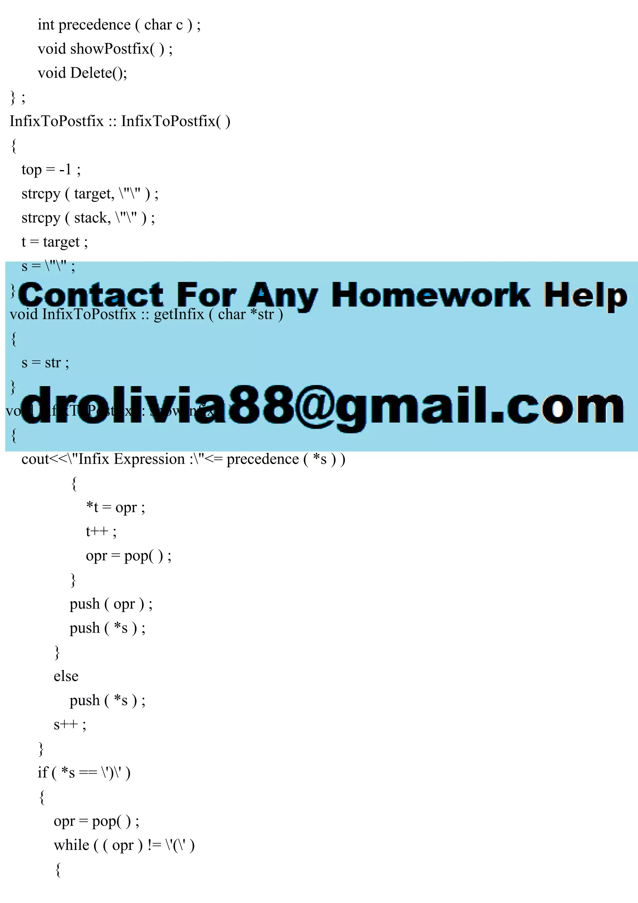 int precedence ( char c ) ;
void showPostfix( ) ;
void Delete();
} ;
InfixToPostfix :: InfixToPostfix( )
{
top = -1 ;
strcpy ( target, "" ) ;
strcpy ( stack, "" ) ;
t = target ;
s = "" ;
}
void InfixToPostfix :: getInfix ( char *str )
{
s = str ;
}
void InfixToPostfix :: showInfix ( )
{
cout<<"Infix Expression :"<= precedence ( *s ) )
{
*t = opr ;
t++ ;
opr = pop( ) ;
}
push ( opr ) ;
push ( *s ) ;
}
else
push ( *s ) ;
s++ ;
}
if ( *s == ')' )
{
opr = pop( ) ;
while ( ( opr ) != '(' )
{
 