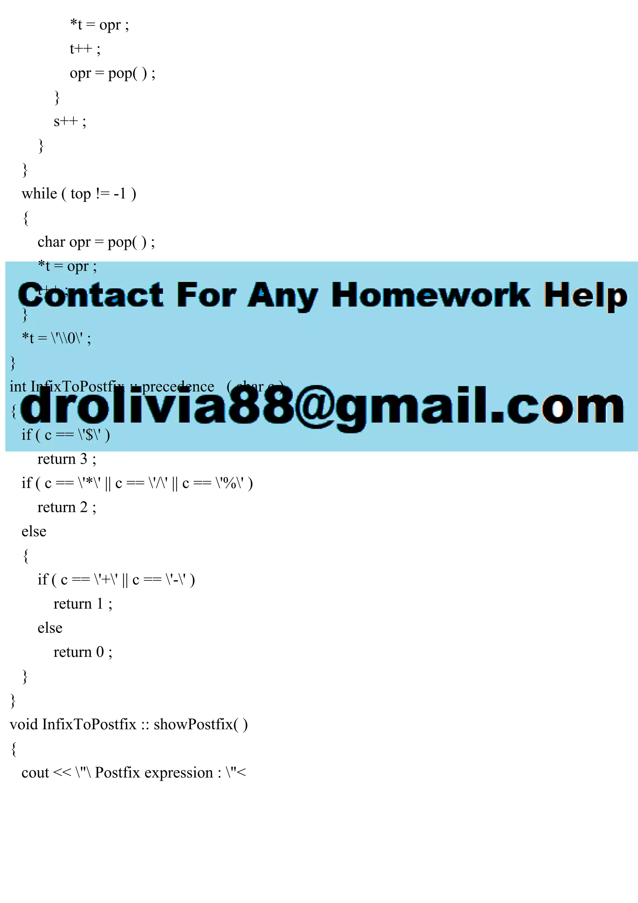 *t = opr ;
t++ ;
opr = pop( ) ;
}
s++ ;
}
}
while ( top != -1 )
{
char opr = pop( ) ;
*t = opr ;
t++ ;
}
*t = '0' ;
}
int InfixToPostfix :: precedence ( char c )
{
if ( c == '$' )
return 3 ;
if ( c == '*' || c == '/' || c == '%' )
return 2 ;
else
{
if ( c == '+' || c == '-' )
return 1 ;
else
return 0 ;
}
}
void InfixToPostfix :: showPostfix( )
{
cout << " Postfix expression : "<
 