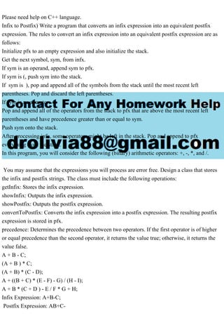 Please need help on C++ language.
Infix to Postfix) Write a program that converts an infix expression into an equivalent postfix
expression. The rules to convert an infix expression into an equivalent postfix expression are as
follows:
Initialize pfx to an empty expression and also initialize the stack.
Get the next symbol, sym, from infx.
If sym is an operand, append sym to pfx.
If sym is (, push sym into the stack.
If sym is ), pop and append all of the symbols from the stack until the most recent left
parentheses. Pop and discard the left parentheses.
If sym is an operator:
Pop and append all of the operators from the stack to pfx that are above the most recent left
parentheses and have precedence greater than or equal to sym.
Push sym onto the stack.
After processing infx, some operators might be left in the stack. Pop and append to pfx
everything from the stack.
In this program, you will consider the following (binary) arithmetic operators: +, -, *, and /.
You may assume that the expressions you will process are error free. Design a class that stores
the infix and postfix strings. The class must include the following operations:
getInfix: Stores the infix expression.
showInfix: Outputs the infix expression.
showPostfix: Outputs the postfix expression.
convertToPostfix: Converts the infix expression into a postfix expression. The resulting postfix
expression is stored in pfx.
precedence: Determines the precedence between two operators. If the first operator is of higher
or equal precedence than the second operator, it returns the value true; otherwise, it returns the
value false.
A + B - C;
(A + B ) * C;
(A + B) * (C - D);
A + ((B + C) * (E - F) - G) / (H - I);
A + B * (C + D ) - E / F * G + H;
Infix Expression: A+B-C;
Postfix Expression: AB+C-