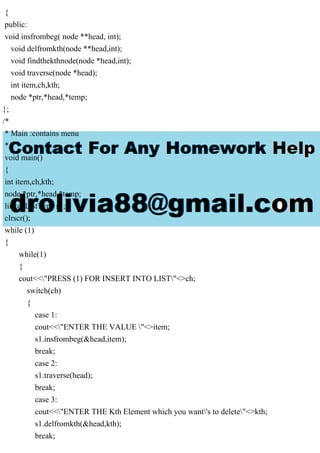 {
public:
void insfrombeg( node **head, int);
void delfromkth(node **head,int);
void findthekthnode(node *head,int);
void traverse(node *head);
int item,ch,kth;
node *ptr,*head,*temp;
};
/*
* Main :contains menu
*/
void main()
{
int item,ch,kth;
node *ptr,*head,*temp;
linkedListType s1;
clrscr();
while (1)
{
while(1)
{
cout<<"PRESS (1) FOR INSERT INTO LIST"<>ch;
switch(ch)
{
case 1:
cout<<"ENTER THE VALUE "<>item;
s1.insfrombeg(&head,item);
break;
case 2:
s1.traverse(head);
break;
case 3:
cout<<"ENTER THE Kth Element which you want's to delete"<>kth;
s1.delfromkth(&head,kth);
break;
 