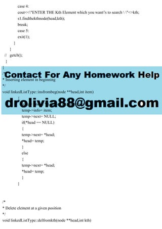case 4:
cout<<"ENTER THE Kth Element which you want's to search  "<>kth;
s1.findthekthnode(head,kth);
break;
case 5:
exit(1);
}
}
// getch();
}
}
/*
* Inserting element in beginning
*/
void linkedListType::insfrombeg(node **head,int item)
{
temp= ( node * ) malloc (sizeof( node ));
temp->info= item;
temp->next= NULL;
if(*head == NULL)
{
temp->next= *head;
*head= temp;
}
else
{
temp->next= *head;
*head= temp;
}
}
/*
* Delete element at a given position
*/
void linkedListType::delfromkth(node **head,int kth)
 