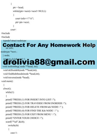 {
ptr = head;
while((ptr->next)->next!=NULL)
{
cout<info<<"t";
ptr=ptr->next;
}
cout<
#include
#include
typedef struct nodetype
{
int info;
nodetype *next ;
} node;
int item,ch,kth,total=1;
node *ptr,*head,*temp;
void insfrombeg( node **head, int);
void delfromkth(node **head,int);
void findthekthnode(node *head,int);
void traverse(node *head);
void main()
{
clrscr();
while(1)
{
printf("PRESS (1) FOR INSERT INTO LIST ");
printf("PRESS (2) FOR TRAVERSE FROM INORDER ");
printf("PRESS (3) FOR DELETE FROM kth NODE " );
printf("PRESS (4) FOR FIND THE Kth NODE  " );
printf("PRESS (5) FOR EXIT FROM MENU  ");
printf("ENTER YOUR CHOICE ");
scanf("%d",&ch);
switch(ch)
{
case 1:
 