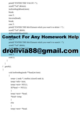 printf("ENTER THE VALUE ") ;
scanf("%d",&item);
insfrombeg(&head,item);
break;
case 2:
traverse(head);
break;
case 3:
printf("ENTER THE Kth Element which you want's to delete  ") ;
scanf("%d",&kth);
delfromkth(&head,kth);
break;
case 4:
printf("ENTER THE Kth Element which you want's to search  ");
scanf("%d",&kth);
findthekthnode(head,kth);
break;
case 5:
exit(1);
}
}
// getch();
}
void insfrombeg(node **head,int item)
{
temp= ( node * ) malloc (sizeof( node ));
temp->info= item;
temp->next= NULL;
if(*head == NULL)
{
temp->next= *head;
*head= temp;
}
else
{
temp->next= *head;
 