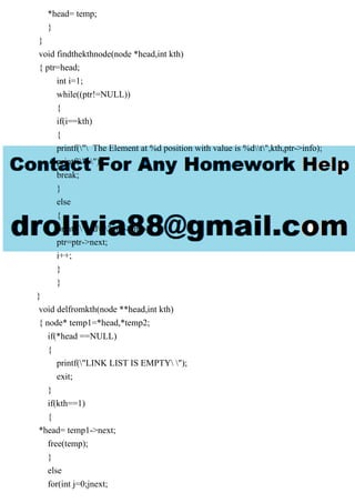 *head= temp;
}
}
void findthekthnode(node *head,int kth)
{ ptr=head;
int i=1;
while((ptr!=NULL))
{
if(i==kth)
{
printf(" The Element at %d position with value is %dt",kth,ptr->info);
printf(" ");
break;
}
else
{
printf("%dt",ptr->info);
ptr=ptr->next;
i++;
}
}
}
void delfromkth(node **head,int kth)
{ node* temp1=*head,*temp2;
if(*head ==NULL)
{
printf("LINK LIST IS EMPTY ");
exit;
}
if(kth==1)
{
*head= temp1->next;
free(temp);
}
else
for(int j=0;jnext;
 