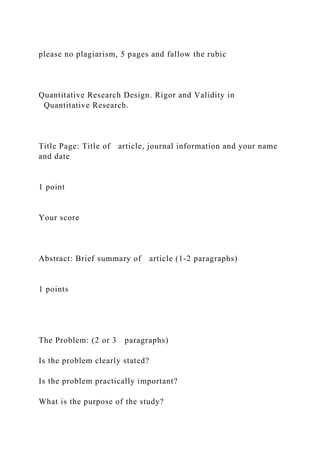 please no plagiarism, 5 pages and fallow the rubic
Quantitative Research Design. Rigor and Validity in
Quantitative Research.
Title Page: Title of article, journal information and your name
and date
1 point
Your score
Abstract: Brief summary of article (1-2 paragraphs)
1 points
The Problem: (2 or 3 paragraphs)
Is the problem clearly stated?
Is the problem practically important?
What is the purpose of the study?
 