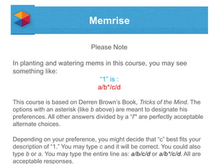 Memrise
Please Note

In planting and watering mems in this course, you may see
something like:
“1” is :
a/b*/c/d
This course is based on Derren Brown’s Book, Tricks of the Mind. The
options with an asterisk (like b above) are meant to designate his
preferences. All other answers divided by a “/” are perfectly acceptable
alternate choices.
Depending on your preference, you might decide that “c” best fits your
description of “1.” You may type c and it will be correct. You could also
type b or a. You may type the entire line as: a/b/c/d or a/b*/c/d. All are
acceptable responses.

 