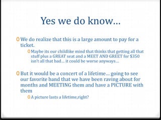 Yes we do know…
0 We do realize that this is a large amount to pay for a
 ticket.
     0 Maybe its our childlike mind that thinks that getting all that
      stuff plus a GREAT seat and a MEET AND GREET for $350
      isn’t all that bad… it could be worse anyways…

0 But it would be a concert of a lifetime… going to see
 our favorite band that we have been raving about for
 months and MEETING them and have a PICTURE with
 them
     0 A picture lasts a lifetime,right?
 