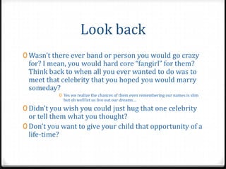 Look back
0 Wasn’t there ever band or person you would go crazy
 for? I mean, you would hard core “fangirl” for them?
 Think back to when all you ever wanted to do was to
 meet that celebrity that you hoped you would marry
 someday?
           0 Yes we realize the chances of them even remembering our names is slim
             but oh well let us live out our dreams…

0 Didn’t you wish you could just hug that one celebrity
  or tell them what you thought?
0 Don’t you want to give your child that opportunity of a
  life-time?
 
