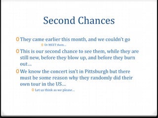 Second Chances
0 They came earlier this month, and we couldn’t go
             0 Or MEET them…

0 This is our second chance to see them, while they are
  still new, before they blow up, and before they burn
  out…
0 We know the concert isn’t in Pittsburgh but there
  must be some reason why they randomly did their
  own tour in the US…
       0 Let us think as we please…
 