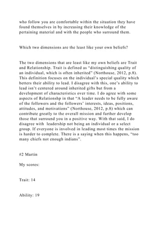 who follow you are comfortable within the situation they have
found themselves in by increasing their knowledge of the
pertaining material and with the people who surround them.
Which two dimensions are the least like your own beliefs?
The two dimensions that are least like my own beliefs are Trait
and Relationship. Trait is defined as “distinguishing quality of
an individual, which is often inherited” (Northouse, 2012, p.8).
This definition focuses on the individual’s special quality which
betters their ability to lead. I disagree with this, one’s ability to
lead isn’t centered around inherited gifts but from a
development of characteristics over time. I do agree with some
aspects of Relationshp in that “A leader needs to be fully aware
of the followers and the followers’ interests, ideas, positions,
attitudes, and motivations” (Northouse, 2012, p.8) which can
contribute greatly to the overall mission and further develop
those that surround you in a positive way. With that said, I do
disagree with leadership not being an individual or a select
group. If everyone is involved in leading most times the mission
is harder to complete. There is a saying when this happens, “too
many chiefs not enough indians”.
#2 Martin
My scores:
Trait: 14
Ability: 19
 