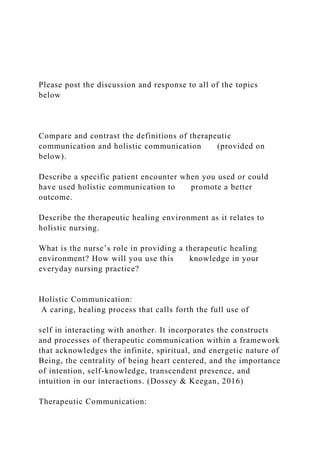 Please post the discussion and response to all of the topics
below
Compare and contrast the definitions of therapeutic
communication and holistic communication (provided on
below).
Describe a specific patient encounter when you used or could
have used holistic communication to promote a better
outcome.
Describe the therapeutic healing environment as it relates to
holistic nursing.
What is the nurse’s role in providing a therapeutic healing
environment? How will you use this knowledge in your
everyday nursing practice?
Holistic Communication:
A caring, healing process that calls forth the full use of
self in interacting with another. It incorporates the constructs
and processes of therapeutic communication within a framework
that acknowledges the infinite, spiritual, and energetic nature of
Being, the centrality of being heart centered, and the importance
of intention, self-knowledge, transcendent presence, and
intuition in our interactions. (Dossey & Keegan, 2016)
Therapeutic Communication:
 