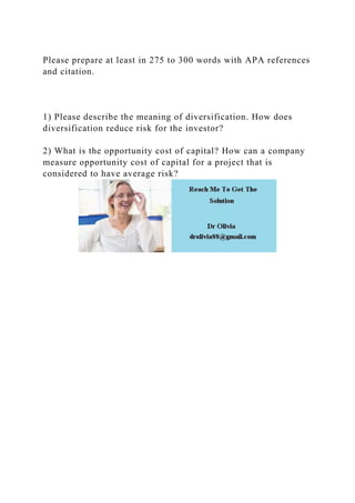 Please prepare at least in 275 to 300 words with APA references
and citation.
1) Please describe the meaning of diversification. How does
diversification reduce risk for the investor?
2) What is the opportunity cost of capital? How can a company
measure opportunity cost of capital for a project that is
considered to have average risk?
 