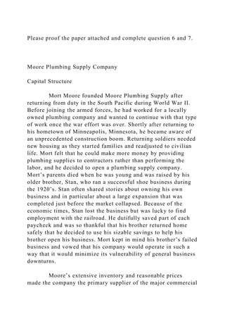 Please proof the paper attached and complete question 6 and 7.
Moore Plumbing Supply Company
Capital Structure
Mort Moore founded Moore Plumbing Supply after
returning from duty in the South Pacific during World War II.
Before joining the armed forces, he had worked for a locally
owned plumbing company and wanted to continue with that type
of work once the war effort was over. Shortly after returning to
his hometown of Minneapolis, Minnesota, he became aware of
an unprecedented construction boom. Returning soldiers needed
new housing as they started families and readjusted to civilian
life. Mort felt that he could make more money by providing
plumbing supplies to contractors rather than performing the
labor, and he decided to open a plumbing supply company.
Mort’s parents died when he was young and was raised by his
older brother, Stan, who ran a successful shoe business during
the 1920’s. Stan often shared stories about owning his own
business and in particular about a large expansion that was
completed just before the market collapsed. Because of the
economic times, Stan lost the business but was lucky to find
employment with the railroad. He dutifully saved part of each
paycheck and was so thankful that his brother returned home
safely that he decided to use his sizable savings to help his
brother open his business. Mort kept in mind his brother’s failed
business and vowed that his company would operate in such a
way that it would minimize its vulnerability of general business
downturns.
Moore’s extensive inventory and reasonable prices
made the company the primary supplier of the major commercial
 