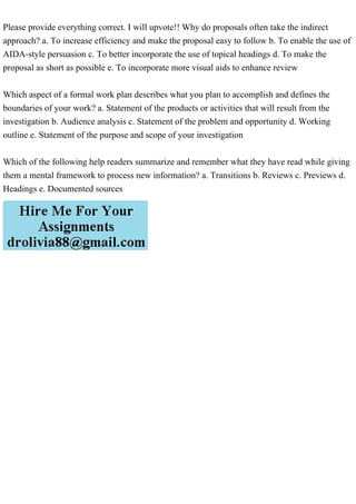Please provide everything correct. I will upvote!! Why do proposals often take the indirect
approach? a. To increase efficiency and make the proposal easy to follow b. To enable the use of
AIDA-style persuasion c. To better incorporate the use of topical headings d. To make the
proposal as short as possible e. To incorporate more visual aids to enhance review
Which aspect of a formal work plan describes what you plan to accomplish and defines the
boundaries of your work? a. Statement of the products or activities that will result from the
investigation b. Audience analysis c. Statement of the problem and opportunity d. Working
outline e. Statement of the purpose and scope of your investigation
Which of the following help readers summarize and remember what they have read while giving
them a mental framework to process new information? a. Transitions b. Reviews c. Previews d.
Headings e. Documented sources