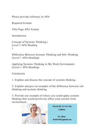 Please provide reference in APA
Required Format:
Title Page APA Format
Introduction
Concept of Systems Thinking (
Level 1 APA Heading
)
Difference Between Systems Thinking and Silo Thinking
(Level 1 APA Heading)
Applying Systems Thinking in My Work Environment
(Level 1 APA Heading)
Conclusion
1. Explain and discuss the concept of systems thinking.
2. Explain and give an example of the difference between silo
thinking and systems thinking
3. Provide one example of where you could apply systems
thinking that would positively affect your current work
environment.
 
