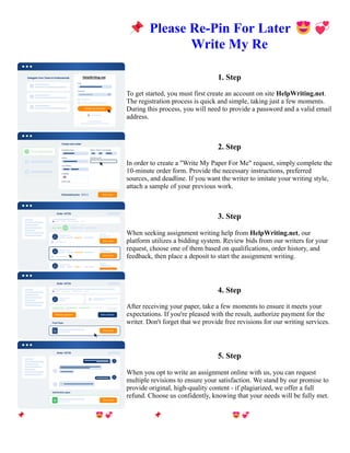 📌Please Re-Pin For Later 😍💞
Write My Re
1. Step
To get started, you must first create an account on site HelpWriting.net.
The registration process is quick and simple, taking just a few moments.
During this process, you will need to provide a password and a valid email
address.
2. Step
In order to create a "Write My Paper For Me" request, simply complete the
10-minute order form. Provide the necessary instructions, preferred
sources, and deadline. If you want the writer to imitate your writing style,
attach a sample of your previous work.
3. Step
When seeking assignment writing help from HelpWriting.net, our
platform utilizes a bidding system. Review bids from our writers for your
request, choose one of them based on qualifications, order history, and
feedback, then place a deposit to start the assignment writing.
4. Step
After receiving your paper, take a few moments to ensure it meets your
expectations. If you're pleased with the result, authorize payment for the
writer. Don't forget that we provide free revisions for our writing services.
5. Step
When you opt to write an assignment online with us, you can request
multiple revisions to ensure your satisfaction. We stand by our promise to
provide original, high-quality content - if plagiarized, we offer a full
refund. Choose us confidently, knowing that your needs will be fully met.
📌Please Re-Pin For Later 😍💞Write My Re 📌Please Re-Pin For Later 😍💞Write My Re
 