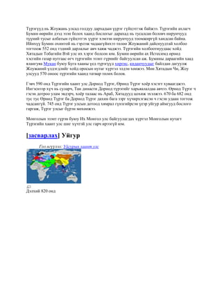 Түрэгүүд нь Жоужань улсад голдуу дархадын үүрэг гүйцэтгэж байжээ. Түрэгийн ахлагч
Бумин өөрийн дээд эзэн болох хаанд бослогыг дарахад нь тусалсан боловч нирунчууд
түүний тусыг албатын гүйцэтгэх үүрэг хэмээн нирунчууд тоомжиргүй хандсан байна.
Ийнхүү Бумин охинтой нь гэрлэж чадаагүйнхээ төлөө Жоужаний дайснуудтай холбоо
тогтоож 552 онд тэдний дарлалыг авч хаяж чаджээ. Түрэгийн холбоотнуудаас хойд
Хятадын Тобагийн Вэй улс их хэрэг болсон юм. Бумин өөрийн ах Истесимд өрнөд
хэсгийн газар нутгаас өгч түрэгийн эзэнт гүрнийг байгуулсан аж. Бумины дараагийн хаад
ялангуяа Мукан буюу Буга хааны үед түрэгүүд хиргис, киданчуудыг байлдан дагуулж
Жоужаний үлдэгдлийг хойд оросын нутаг хүртэл элдэн хөөжээ. Мөн Хятадын Чи, Жоу
улсууд 570 оноос түрэгийн хаанд татвар төлөх болов.

Гэвч 590 онд Түрэгийн хаант улс Дорнод Түрэг, Өрнөд Түрэг хоѐр хэсэгт хуваагджээ.
Ингэснээр хүч нь суларч, Тан династи Дорнод түрэгийг харьяалалдаа авчээ. Өрнөд Түрэг ч
гэсэн дотроо улам эвдэрч, хоѐр талаас нь Араб, Хятадууд цохиж эхэлжээ. 670 ба 682 онд
тус тус Өрнөд Түрэг ба Дорнод Түрэг дахин бага зэрг хүчирхэгжсэн ч гэсэн удаан тогтож
чадсангүй. 745 онд Түрэг улсын дотоод хямрал гүнзгийрсэн үеэр уйгур аймгууд бослого
гаргаж, Түрэг улсыг бүрэн мөхөөжээ.

Монголын эзэнт гүрэн буюу Их Монгол улс байгуулагдах хүртэл Монголын нутагт
Түрэгийн хаант улс шиг хүчтэй улс гарч ирээгүй юм.

[засварлах] Уйгур
      Гол өгүүлэл: Уйгурын хаант улс




Дэлхий 820 онд
 