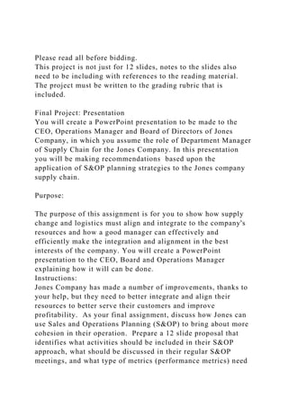 Please read all before bidding.
This project is not just for 12 slides, notes to the slides also
need to be including with references to the reading material.
The project must be written to the grading rubric that is
included.
Final Project: Presentation
You will create a PowerPoint presentation to be made to the
CEO, Operations Manager and Board of Directors of Jones
Company, in which you assume the role of Department Manager
of Supply Chain for the Jones Company. In this presentation
you will be making recommendations based upon the
application of S&OP planning strategies to the Jones company
supply chain.
Purpose:
The purpose of this assignment is for you to show how supply
change and logistics must align and integrate to the company's
resources and how a good manager can effectively and
efficiently make the integration and alignment in the best
interests of the company. You will create a PowerPoint
presentation to the CEO, Board and Operations Manager
explaining how it will can be done.
Instructions:
Jones Company has made a number of improvements, thanks to
your help, but they need to better integrate and align their
resources to better serve their customers and improve
profitability. As your final assignment, discuss how Jones can
use Sales and Operations Planning (S&OP) to bring about more
cohesion in their operation. Prepare a 12 slide proposal that
identifies what activities should be included in their S&OP
approach, what should be discussed in their regular S&OP
meetings, and what type of metrics (performance metrics) need
 