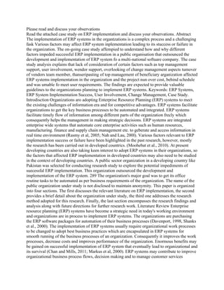 Please read and discuss your observations
Read the attached case study on ERP implementation and discuss your observations. Abstract
The implementation of ERP systems in the organtzations is a complex process and a challenging
fask Various factors may affect ERP system inplementation leading to its stuccess or faifure in
the organization. The on-going case study affempied to understand how and why different
factors impeded successful ERP implementation in a public organisation that outsounced the
development and implementation of ERP system fo a multi-national softuare company. The case
study analysis explains that lack of consideration of certain factors such as top management
support, user involvement, wendor support, overlooking of change management aspects tumover
of vendors team member, thanseripasting of top management of beneficiary arganization affected
ERP systems implementation in the organization and the project nun over cost, behind schedule
and was umable fo meet user requirements. The findings are expected to provide valuable
guidelines to the orgamizations planning to implement ERP systems. Keywords: ERP Systems,
ERP System Implementation Success, User Involvement, Change Management, Case Stady.
Introdisction Organizations aro adopting Enterprise Resource Planning (ERP) systems to mect
the existing challenges of information era and for competitive advantages. ERP systems facilitate
organizations to get the key business processes to be automated and integrated. ERP systems
facilitate timely flow of information among different parts of the organization frecly which
consequently helps the managenent in making strategic decisions. ERP systems are integrated
enterprise wide systems that automate core enterprise activities such as human resources,
manufacturing. finance and supply chain management ete. to geberate and access information in
real time environment (Rasmy et al, 2005; Nah and Lau, 200I). Various factors relevant to ERP
implementation success or failure have been highlighted in the past research, however, mostly
the research has been carried out in developed countrics. (Moohebat et al., 2010). At present
developing countries are also taking keen interest to adopt ERP systems in their organizations, so
the factors that affocted ERP implementation in developed countries may also need to be studied
in the context of developing countries. A public sector organization in a developing country like
Pakistan was selected for conducting researeh study to explore the potential impediments of
suecessfal ERP implementation. This organization outsourced the development and
implementation of the ERP system. 289 The organization's major goal was to get its office
routine tasks to be automated as per business requirements of the organization. The name of the
public organization under study is not disclosed to maintain anonymity. This paper is organized
into four sections. The first discusses the relevant literature on ERP implementation, the second
provides a brief detail about the organization under study, the third one addresses the research
method adopted for this research. Finally, the last section encompasses the research findings and
analysis along with future directions for further research work. Literature Review Enterprise
resource planning (ERP) systems have become a strategic need in today's working environment
and organizations are in process to implement ERP systems. The organizations are purchasing
the ERP software packages for automation of their business processes (Davenport, 1998, Shanks
et al., 2000). The implementation of ERP systems usually require organizational work processes
to be changed to adopt best business practices which are encapsulated in ERP systems for
smooth running of the business processes of an organization. Consequently it improves the work
processes, decrease costs and improves performance of the organization. Enormous benefits may
be gained on successful implementation of ERP system that eventually lead to organizational and
its survival (Chan and Mills, 2011; Markus et al, 2000). ERP systems may contribute to improve
organizational business process flows, decision making and to manage customer services
 