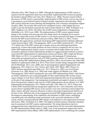 efficiently (Woo, 2007, Shank et al. 2000). Although the implementation of ERP systems is
expensive but the organization those have successfully implemented ERP systems are gaining
the benefits expected (Pham and Teich, 2011: Markus et al,, 2000). The past research reflects
that success of ERP system is questionable. Implementation of ERP system is not an easy task as
it encompasses socio-technical aspects relating to people, organization and technology. Many
ERP systems failed due to poor planning and management, lack of business management support
(Gordon, 2006). The systems that could not be completed on time, within budget and were
unable to provide the benefits expected may lead to failure (Shank et al. 2000; Al-Mashari et al,
2006; Upadhyay et al, 2010). The failure rate of ERP system implantation is disappointing
(Moobebat et al., 2010; Loon, 2008). The implementation of ERP systems requires drastic
change to the existing work processes and such change need to be managed for its success.
Researcher claims that success of ERP systems is very much concerned with degree of mutual fit
between the ERP system and business processes (Olson, 2004; Nah et al, 2001). Various
challenges that organizations commonly faced during ERP implementation had been addressed
in past research (Spize, 2001; Thavapragasam, 2003). Leon (2008) mentioned 69% , 28% and
13% failure rate of the ERP systems due to people, process and technological problems
respectively. It shows that people problems are more critical as compared to the rest ones. No
doubt, ERP implementation requires massive investment and its higher failure rate invites
researcher's attention to better understand the problems to suggest potential solutions to achieve
successful ERP implementation in organizations (Somer and Nelson, 2003; Singh and Wesson,
2009; Shah et al, 2011). It is noted that organizations with inadequate IT infrastructure,
unfavorable govemmental policies, lack of IT/ERP experience and low IT maturity may be cause
problems during ERP implementation (Huang and Palvin, 2001). Several factors may affect ERP
adoption in organizations (Shah et al, 2011). These fictors include change management (Aleballa
and Al-Mudimigh, 2011; Leon, 2008), lack of top management support (Supramaniam and
Kuppusamy, 2011; Shah et al., 2011; Finney and Corbett, 2007; Bhatti, 2005; Wong ct al.,
2005), business requirement gap (Shah et al., 2011; Wong et al., 2005), user involvement
(Francoise et al,, 2009, Rasmy et al., 2005) and vendor support (Al-Mashari et al, 2006;
Thavapragasam, 2003) which consequently may cause ERP implementation failure. Such factors
are briefly explained in next coming paragraphs for their understanding ERP systems always
require changes in work flows which need erganizational alignment that may be accomplished
on the part of top management. Top manngement commitment and support is noted as a critical
factor having positive impact on the success of ERP implementation success (Rasmy et al, 2005;
Supramaniam and Kuppusamy, 2011, Shanks and Light, 1999; Shah et al., 2011). Finney and
Corbett (2007) mentioned that top management support has the 1 most commonly cited critical
success factors regarding ERP success in his research. It not only restricted to moral support but
ethics, finance and other resources allocation to achieve the project/organizational objectives at
the best in time. Different roles of top management towards ERP implementation may include
developing an understanding of the capabilities and limitations of ERP system, establishing
reasonable goals and exhibiting strong commitment to the successful introduction of ERP
system, and also communicating the ERP strategy to all employees in the organization (Svensson
and Aurum, 2006; Al-Mashari et al, 2006). The support of project sponsor and project champion
may be associated with ERP systems implementation. The strong leadership at top level
management has been empirically proved as an essential factor for the successful implementation
for ERP implementation (Sarker and Lee, 2000). Lack of top management support may lead to
ERP implementation failure (Bhatti, 2005). ERP implementation is not a technology but a poople
 