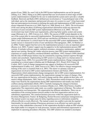 project (Leon, 2008). So, users' role in the ERP System implementation can not be ignored
(Zhang, et al., 2002). Zhang et al (2002) reported that user involvement at initial stage of ERP
system implementation is helpful for the user to understand the system and to provide a valuable
feedback. Hartwick and Barki (2001) defined user involvement as "A psychological state of the
individual, and as the importance and personal relevance of a system to a user". It has been noted
that user participation/involvement in defining the needs and implementation of ERP systems is
always important (Francoise et al, 2009; Ngai et al, 2008; Rasmy et al., 2005). The involvement
of the users during the phase of defining organizational information needs may decrease the
resistance of users towards ERP system implementation (Motwani et al, 2005) . The user
involvement may lead to better user requirements, achieving better quality system and system
usage (Motwani et al., 2005; Estevez et al., 2003). The success of ERP system depends on the
use of the system after its successful implementation. The participation/involvement may lead to
system usage (Subramanyam ctal, 2010) and user satisfaction (Al-Mashari et al, 2006; bokhari,
2001). User satisfaction is a critical factor for the successful ERP system implementation. ERP
system success is measured in terms of user satisfaction (Thavapragasam, 2003; Al-Mashari ct
al, 2006). Vendor support that best serves the implementation process is also an important aspect
(Rasmy et al, 2005). Vendors' support may be supportive in the implementation process ERP
systems. It ineludes software support, technical assistance, emergency maintenance, updates, and
special user training. During the vendor selection process, past ERP system implementation
experience of vendor should be considered (Roberts and Barrar, 1992). Sumner (1999) identified
that the risks of ERP project failures may be contained by acquiring external expertise through
vendors and consultants. Implementing an ERP system is a change and it is a human nature to
resist change (Leon, 2008). For successful ERP system implementation, Change management is
considered as a critical aspect (Alballaa and Al-Mudimigh, 2011; Wood, 2010; Finney &
Corbett, 2007). Lack of change management may appear as hindrance for successful ERP
implementation (Lindley et al., 2008; Estevez et al, 2001). For effective chayge management,
training of the users is essential (Nah et al, 2001). This factor is a primary concern of
organizations involved in ERP system implementation (Somers and Nelson, 2003).
Organizations which underestimate change management, fail in ERP system implementation. For
successful ERP system implementation, the organizations manage two types of changes. One,
the way organizations do business, will need to change and the other, people do their jobs, will
need to change (Kakumanu, 2005; Nah et al., 2001). Researchers noted resistance to change as a
major issue faced by the organizations during ERP implementation and usually may lead to
conflicts among stakeholders (Biehl, 2007). Carefully managing the changes to business
processes is required to overcome the resistance (Shanks et al., 2000). Brief history of public
organization The organization under study was a public organization in Pakistan. The culture of
the organization was bureaucratic. The organization has different subsidiaries. There was no
automation of the existing business process neither in the host organization and nor in its
subsidiaries organization. The common business processes within the organization deals in
Inventory Management, Finance & Budgeting, Human Resource and project management ctc.
The manual system was major cause for delay regarding aceess to information needed by
officers/officials to work effectively. The manual system was unable to provide the required
functionality for smooth running of businesses processes in an efficient way and to provide
services to other stakeholders concerned. So the organization decided to adopt an ERP solution
that might enable it to integrate its work processes, resource and information requirements to
implement its operating procedures efficiently. This ERP solution was needed to encompass
 