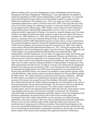 different modules such as Inventory Management, Finance & Budgeting, Human Resource
Management and Project Management. Methodology A. case study approach was adopted to
explore the impediments of ERP systems implemented in a public organization. It is commonly
used in the Information Systems field as one of the methods available to conduct research
(Orlikowski and Baroudi, 1991, Benbasat et al., 1987). Case study may help to investigate a
contemporary phenomenon within its real-life context (Yin, 2003). Some argue that case study
seems to be a better strategy for conducting an enquiry in contextual setting of organizations in
less developed countries (Montealegre, 1999). Despite various studies have been conducted to
explain different factors affecting ERP implementation, however, there is a lack of research
conducted in public organization in Pakistan. Case study as a research strategy seems to be more
suitable to investigate the phenomena under research to explore the issues where little theory is
available (Yin, 2003; Benbasat et al., 1987). Semi-structured interviews of the top management,
end users, and project team were conducted during the study. In addition, shareable
documentation related to ERP implementation process was also used as a source of information.
Our research attempted to explore the factors that impeded the development & implementation
of ERP system as planned. As discussed in the previous research (Leon, 2008), there might be
various factors effecting ERP implementation (Shah et al., 2011). During the research study the
impeding factors such as top Management support, User Involvement, Change Management, and
Vendor Support were found important that affected ERP system implementation. ERP
implementation in Public Organization: A Case Study The organization under study felt the need
to get their business processes automated for its operational efficiency and effectiveness. All the
business processes within the organization were running manually. The flow of information was
very slow and to collect in-time information seemed to be problematic. Such situation was the
major cause for delay in decision making and furthers its implementation. Consequently, it may
affect organizational and effectiveness. In order to overcome such situation the top management
decided to get work processes automated. In 2003 , as per the decision of the management, the
development and implementation of an ERP system was preferred to be outsoureed instead of
buying of-the-shelf ERP solution. The contract was awarded to a multi-national software vendor,
as he full-filled the vendor selection criteria mentioned in Request For Proposal (RFP) regarding
the ERP solution. The vendor selected has quoted lowest bid among his competitors'. Although
the ERP solution was needed to be implemented in the parent organization, however, the
execution of the project was assigned to one of the subsidiary of the public organization. The
facts collected showed that the vendors hardly encouraged the users' participation at the outset of
the project particularly during requirement elicitation. The interviewees (end users) told that the
requirement elicitation process was not rigorous. The vendor usually contacted with the
executing agency only for the requirement elicitation rather than end users. Such situation caused
a gap regarding what the users want and what cventually was delivered. The information
collected through unclassified documentation and further interviews from top management of the
beneficiary organization, the project director and its team of the executing agency and
development team of the vendors reflected that very few meetings were organized among
stakeholders at the outset of project. There was a lack of communication among the stakeholders.
Moreover, the users also told that vendors hardly studied the manual work processes to be
transformed into work processes for effective automation There should be participation on the
part of users during ERP implementation. When users were interviewed, they said that they were
not involved during the documentation of requirement specification, whereas they were the main
domain experts of the manual system running in the organization and knew well business
 