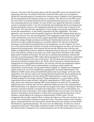 processes. The team of the Executing Agency said that when ERP system was launched in the
organization first time, the attitude of the users' toward the ERP system was not supportive.
Despite the Executing agencies circulated users' training sessions' schedules in the organization,
the user participation in the training sessions were minimal. They did not own the ERP system.
The users told in an informal discussion that the automated business processes were complex,
time consuming and not user friendly, So, most of them were against the transition of manual
system to automated systems. Users also said that the top management did not encouraged users
for their participation; however, the management blamed users for their lack of interest in the
ERP system. The users felt fears regarding loss of job, change in jobs profile and alternatives in
current job responsibilities, so they hardly eooperated with other stakeholders. The matter
appeared as user resistance and consequently negatively affected ERP implementation process.
As per the end users view, the top management of the organization under study usually made
verbal commitments to provide maximum support during ERP implementation; however a
reasonable strategy through continuous monitoring the implementation process and offering
incentives/rewards to dedicated employees was hardly adopted. The relevant un-classified
documents revealed that the posting/transfer of top management was also frequent. The users
were of the opinion that lack of interest on the part of top management was due to the reason of
frequent their posting/transfer. Such situation did not provide sufficient time to the key post
holders to understand the matters in-depth for making decisions on their part. It is observed that
some of the officers working on key posts were at the verge of their retirement so they hardly
appreciated IT-enabled environment. The relevant un-classified documentation reflected that
meetings of executing agencies ERP vendor and top management of the beneficiary organization
were not held frequently at the outset of the project. The executing agencies also painted one-
side picture during the meetings held so far. So the critical issues never surfaced causing top
management not to had updated information. The end users told that top management support
needed for success of ERP system implementation was lacking vendors hardly took
responsibility as professionals causing project behind schedule. In- adequate top management
support seems to be one of the impediments regarding ERP successful implementation. The
adoptions of ERP systems always demand both technical and social changes on the part of the
organization. The end users needs to be informed about the benefits that may be gained and the
challenges that organization may face during ERP implementation in order to get all those
mentally prepared for the change expected. Change management is a critical aspect, and the
organizations did not under estimate it during the implementation of ERP system. During the
study, lack of user motivation regarding ERP system adoption was observed. We conducted
informal interviews with the users and were asked that whether you have been informed about
ERP benefits likely to be adopted or motivated/ encouraged in this regard. According to them no
awareness seminars/worishops were held in the organization, morcover our participation was
minimal at the outset of the project. They further added that they were un-aware even about the
objective of the project and its benefits. It reflects that no ground work has been done so far to
introduce cultural change to be expected on implementation of ERP system. The top
management did not make requisite efforts to change the behaviour of the users of system. So as
a result users showed their resistance to accept the system. The master trainers of the executing
agency commented that the users showed least interest during the users training sessions held in
the beneficiary organization premises. The users were not enthusiastic. So there was a lack of
cooperation on their part. They hardly realized the benefits of the ERP system. Moreover it was
also observed that no champions were created among the users for their participation, however it
 