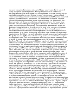 may assist in reducing the resistance on the part of the end users. It seems that the aspects of
change management were hardly realized. Although the selection of the vendor was in
accordance with the public organizations rules and regulations as mentioned in the relevant un-
classified documentation, however, the interviewees of executing agency told that selected
vendor has not vast experience of development and implementation of ERP systems. It looks that
the vendor had took this project as a challenge. The vendor started development work with
minimal understanding of the business process of the organization. The vendor did not have
direct interaction with the end user and whenever issues occurred in the ERP system, it was
forwarded to the vendor through executing agency. This required an extra time and efforts to
resolve the issues. In most of the time there was a disagreement between vendor and the user.
This created a negative impact on the motivation of the users" of the system towards its usage.
The resistance of the users' was also amplified. It was also observed through relevant un-
classified documentation that the vendor has no Yppropriate Standard Operating Procedures to
support the users' of the system. Moreover, the turnover rate of the technical staff of the vendor
organization was also high, so it adversely affected the system development and implementation.
The Quality Assurance (QA) section in the vendor organization was not efficient as told by the
executing agency team. Under such circumstances it may speculated that the vendor was unable
to provide the support that at least should be required during ERP system implementation.
Conclusion This study helped to understand different impediments relating to implementation of
ERP solution in a public organization in developing countries like Pakistan. The vendor started
development work with minimal understanding of the business process of the organization. The
involvement of user during requirement elicitation was almost very low. It leads to an extensive
gap between "what ERP system delivered and what users want" the deployment of its first full
release in December, 2007, the users compliant that the developed ERP system was not inline
with their current business process, and the system was not used by the users leading to its
disappoint. The research findings reflect that top management hardly realized the importance of
user involvement and did not encourage their participation at the outset of the project. Due to
lack of management support the users were not enthusiastic to be part of the implementation
process. Lack of Top management appeared as a barrier to successful ERP implementation. Lack
of user involvement during implementation of ERP system led to resistance in adoption of such
change. Consequently, the user pretended that system is not user friendly, so they did not use the
system. The finding are in compliance with the previous research that stresses top management
support, user involvement as most important factors in achieving ERP system success. The
organization focused on technological change aspects rather than considering social ones. Both
factors have their own importance. The social change plays a vital role for the successful ERP
system implementation and seems to be ignored on the part of top management. The change
expected due to ERP system implementation was not taken scriously by the top management
leading to lack of user acceptance of ERP system. As change management was hardly addressed
so it caused disappointing situation regarding ERP implementation success. The vendor
knowledge and experience about the business processes of the organization to be automated is an
important aspect. The vendor was unable to understand the complex business processes of public
organization as it was their first experience to develop and implement such a large and complex
ERP system. Lack of experience of vendor was consequently affected ERP implementation
leading to project cost overrun and behind schedule. It is also important to mention that the
vendor did not get users fully involved during requirements elicitation and design phase. It was a
major cause of poor performance of the system and appeared as an impediment for the system to
 