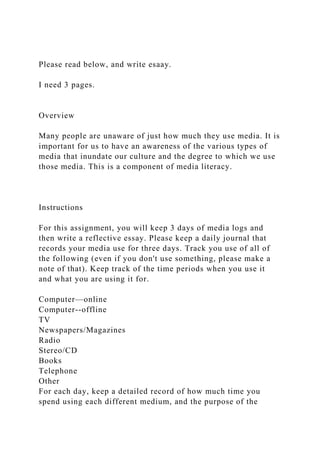 Please read below, and write esaay.
I need 3 pages.
Overview
Many people are unaware of just how much they use media. It is
important for us to have an awareness of the various types of
media that inundate our culture and the degree to which we use
those media. This is a component of media literacy.
Instructions
For this assignment, you will keep 3 days of media logs and
then write a reflective essay. Please keep a daily journal that
records your media use for three days. Track you use of all of
the following (even if you don't use something, please make a
note of that). Keep track of the time periods when you use it
and what you are using it for.
Computer—online
Computer--offline
TV
Newspapers/Magazines
Radio
Stereo/CD
Books
Telephone
Other
For each day, keep a detailed record of how much time you
spend using each different medium, and the purpose of the
 
