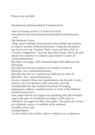 Please read carefully
International and Intercultural Communication
After reviewing section 2.4 of the text titled
International and Intercultural Interpersonal Communication
, visit
The Hofstede Centre
(http://geert-hofstede.com/national-culture.html) and continue
to explore national cultural dimensions. Using the navigation
bar, hover over the “Cultural Tools” item, and then click on
“Country Comparison” from the drop-down menu. Here you will
choose two countries to compare and contrast in terms of
cultural dimensions.
Develop a two-page, APA-formatted paper that addresses the
following:
Describe how the two countries are similar in terms of
Hofstede’s five cultural dimensions.
Describe how the two countries are different in terms of
Hofstede’s five cultural dimensions.
Given a scenario where two organizations, one located in each
country, are to do business with each other, provide
recommendations that would be beneficial in helping
management address communications in terms of the different
cultural perspectives.
Your paper must be two pages (not including title and reference
pages) and must be formatted according to APA style as
outlined in the approved APA style guide. You must cite at least
two scholarly sources in addition to the textbook.
Carefully review the
Grading Rubric
for the criteria that will be used to evaluate your assignment.
 
