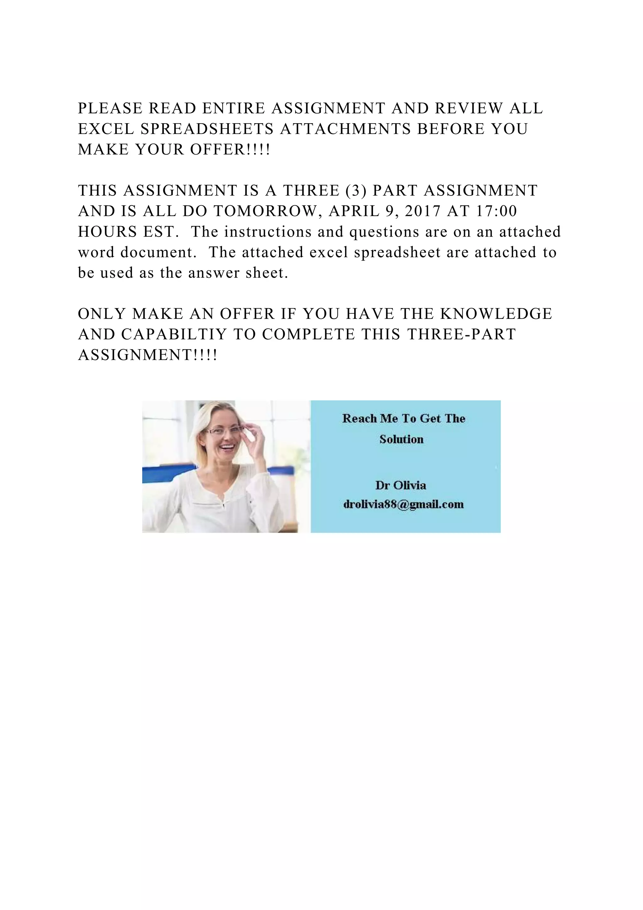 PLEASE READ ENTIRE ASSIGNMENT AND REVIEW ALL
EXCEL SPREADSHEETS ATTACHMENTS BEFORE YOU
MAKE YOUR OFFER!!!!
THIS ASSIGNMENT IS A THREE (3) PART ASSIGNMENT
AND IS ALL DO TOMORROW, APRIL 9, 2017 AT 17:00
HOURS EST. The instructions and questions are on an attached
word document. The attached excel spreadsheet are attached to
be used as the answer sheet.
ONLY MAKE AN OFFER IF YOU HAVE THE KNOWLEDGE
AND CAPABILTIY TO COMPLETE THIS THREE-PART
ASSIGNMENT!!!!