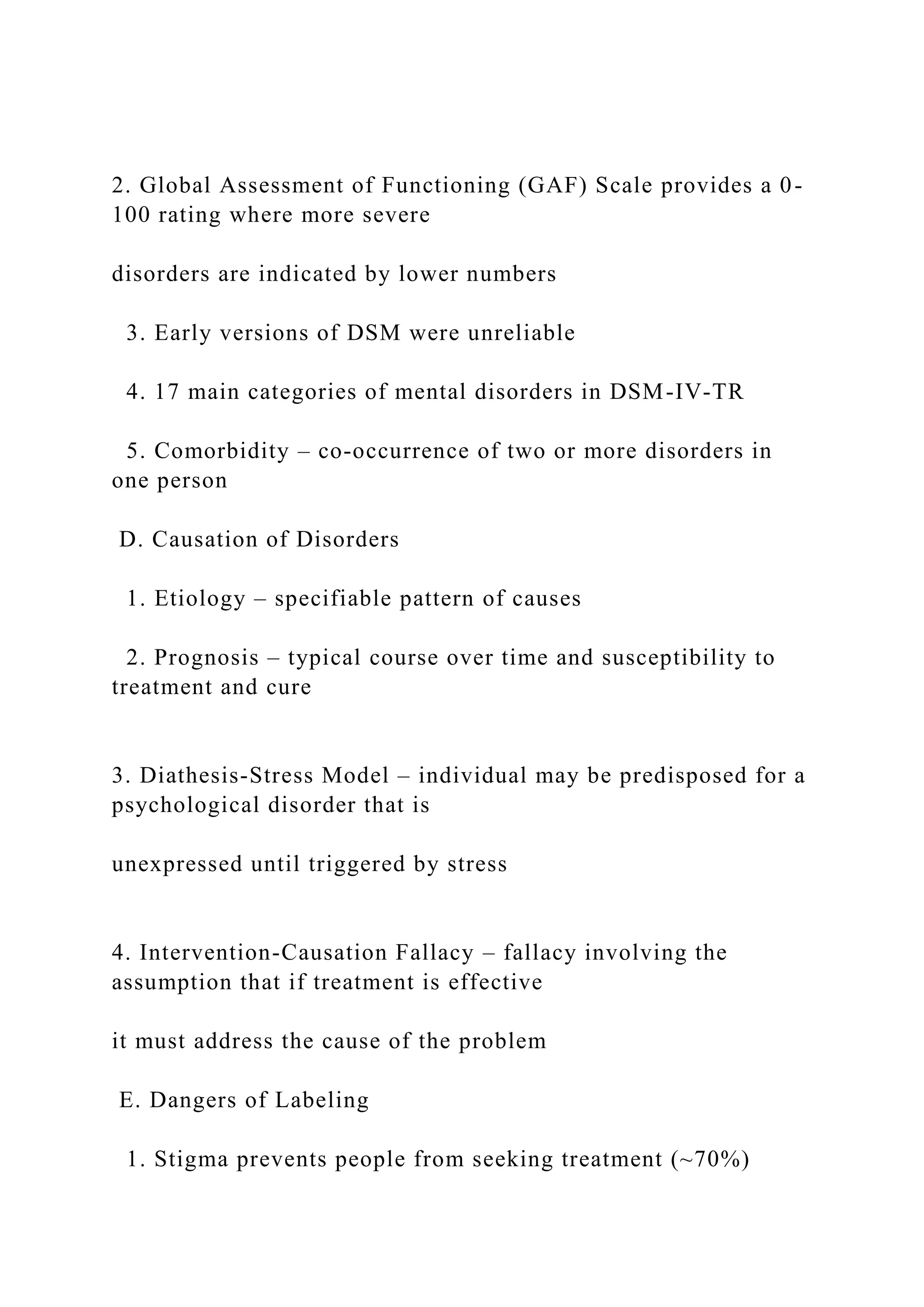 2. Global Assessment of Functioning (GAF) Scale provides a 0-
100 rating where more severe
disorders are indicated by lower numbers
3. Early versions of DSM were unreliable
4. 17 main categories of mental disorders in DSM-IV-TR
5. Comorbidity – co-occurrence of two or more disorders in
one person
D. Causation of Disorders
1. Etiology – specifiable pattern of causes
2. Prognosis – typical course over time and susceptibility to
treatment and cure
3. Diathesis-Stress Model – individual may be predisposed for a
psychological disorder that is
unexpressed until triggered by stress
4. Intervention-Causation Fallacy – fallacy involving the
assumption that if treatment is effective
it must address the cause of the problem
E. Dangers of Labeling
1. Stigma prevents people from seeking treatment (~70%)
 